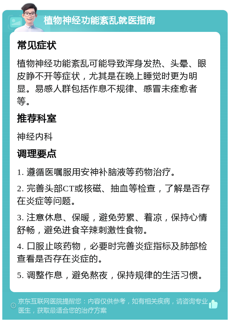 植物神经功能紊乱就医指南 常见症状 植物神经功能紊乱可能导致浑身发热、头晕、眼皮睁不开等症状，尤其是在晚上睡觉时更为明显。易感人群包括作息不规律、感冒未痊愈者等。 推荐科室 神经内科 调理要点 1. 遵循医嘱服用安神补脑液等药物治疗。 2. 完善头部CT或核磁、抽血等检查，了解是否存在炎症等问题。 3. 注意休息、保暖，避免劳累、着凉，保持心情舒畅，避免进食辛辣刺激性食物。 4. 口服止咳药物，必要时完善炎症指标及肺部检查看是否存在炎症的。 5. 调整作息，避免熬夜，保持规律的生活习惯。