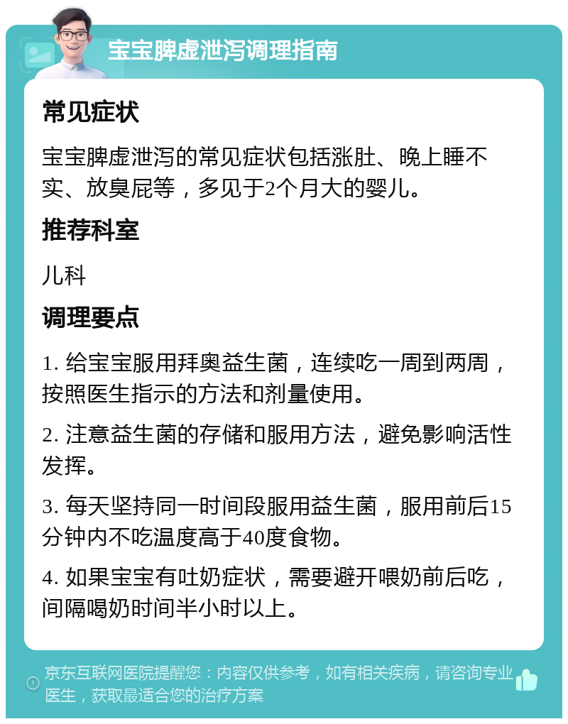 宝宝脾虚泄泻调理指南 常见症状 宝宝脾虚泄泻的常见症状包括涨肚、晚上睡不实、放臭屁等，多见于2个月大的婴儿。 推荐科室 儿科 调理要点 1. 给宝宝服用拜奥益生菌，连续吃一周到两周，按照医生指示的方法和剂量使用。 2. 注意益生菌的存储和服用方法，避免影响活性发挥。 3. 每天坚持同一时间段服用益生菌，服用前后15分钟内不吃温度高于40度食物。 4. 如果宝宝有吐奶症状，需要避开喂奶前后吃，间隔喝奶时间半小时以上。