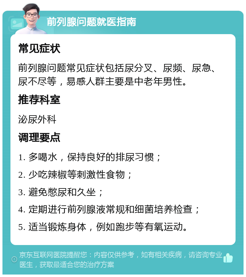 前列腺问题就医指南 常见症状 前列腺问题常见症状包括尿分叉、尿频、尿急、尿不尽等，易感人群主要是中老年男性。 推荐科室 泌尿外科 调理要点 1. 多喝水，保持良好的排尿习惯； 2. 少吃辣椒等刺激性食物； 3. 避免憋尿和久坐； 4. 定期进行前列腺液常规和细菌培养检查； 5. 适当锻炼身体，例如跑步等有氧运动。