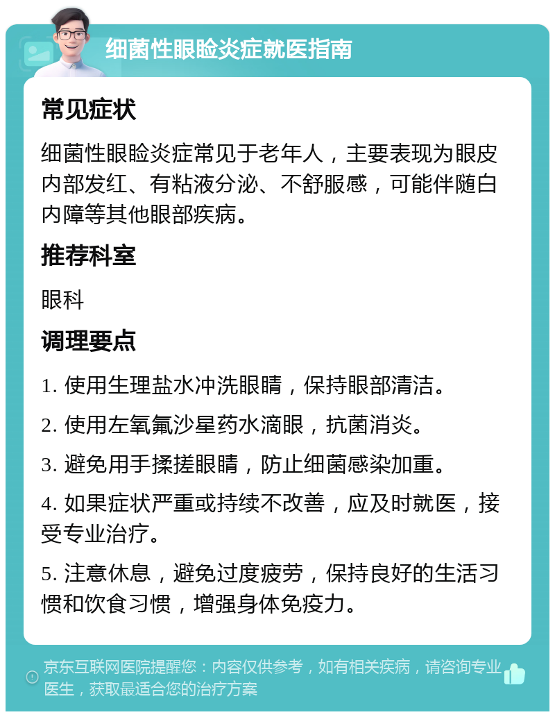 细菌性眼睑炎症就医指南 常见症状 细菌性眼睑炎症常见于老年人，主要表现为眼皮内部发红、有粘液分泌、不舒服感，可能伴随白内障等其他眼部疾病。 推荐科室 眼科 调理要点 1. 使用生理盐水冲洗眼睛，保持眼部清洁。 2. 使用左氧氟沙星药水滴眼，抗菌消炎。 3. 避免用手揉搓眼睛，防止细菌感染加重。 4. 如果症状严重或持续不改善，应及时就医，接受专业治疗。 5. 注意休息，避免过度疲劳，保持良好的生活习惯和饮食习惯，增强身体免疫力。