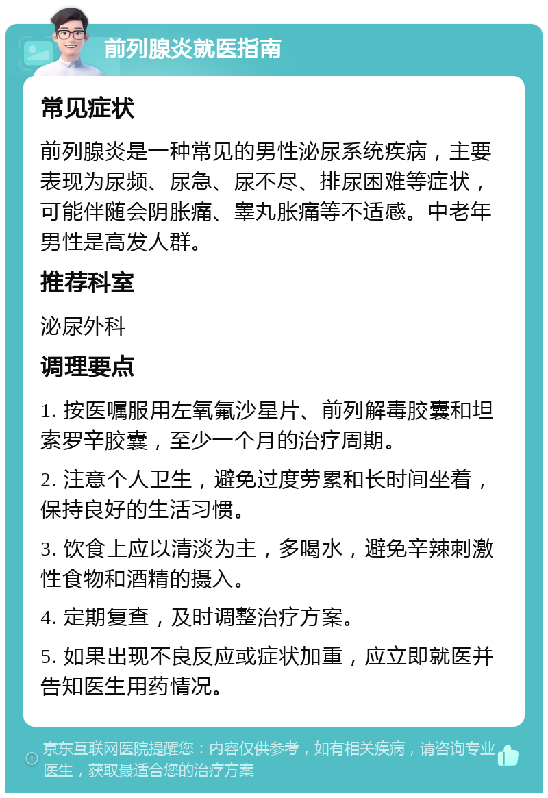 前列腺炎就医指南 常见症状 前列腺炎是一种常见的男性泌尿系统疾病，主要表现为尿频、尿急、尿不尽、排尿困难等症状，可能伴随会阴胀痛、睾丸胀痛等不适感。中老年男性是高发人群。 推荐科室 泌尿外科 调理要点 1. 按医嘱服用左氧氟沙星片、前列解毒胶囊和坦索罗辛胶囊，至少一个月的治疗周期。 2. 注意个人卫生，避免过度劳累和长时间坐着，保持良好的生活习惯。 3. 饮食上应以清淡为主，多喝水，避免辛辣刺激性食物和酒精的摄入。 4. 定期复查，及时调整治疗方案。 5. 如果出现不良反应或症状加重，应立即就医并告知医生用药情况。