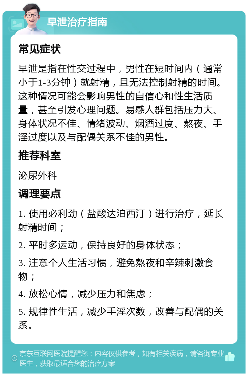 早泄治疗指南 常见症状 早泄是指在性交过程中，男性在短时间内（通常小于1-3分钟）就射精，且无法控制射精的时间。这种情况可能会影响男性的自信心和性生活质量，甚至引发心理问题。易感人群包括压力大、身体状况不佳、情绪波动、烟酒过度、熬夜、手淫过度以及与配偶关系不佳的男性。 推荐科室 泌尿外科 调理要点 1. 使用必利劲（盐酸达泊西汀）进行治疗，延长射精时间； 2. 平时多运动，保持良好的身体状态； 3. 注意个人生活习惯，避免熬夜和辛辣刺激食物； 4. 放松心情，减少压力和焦虑； 5. 规律性生活，减少手淫次数，改善与配偶的关系。