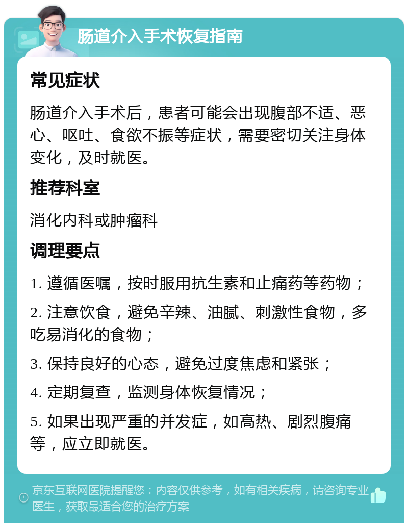 肠道介入手术恢复指南 常见症状 肠道介入手术后，患者可能会出现腹部不适、恶心、呕吐、食欲不振等症状，需要密切关注身体变化，及时就医。 推荐科室 消化内科或肿瘤科 调理要点 1. 遵循医嘱，按时服用抗生素和止痛药等药物； 2. 注意饮食，避免辛辣、油腻、刺激性食物，多吃易消化的食物； 3. 保持良好的心态，避免过度焦虑和紧张； 4. 定期复查，监测身体恢复情况； 5. 如果出现严重的并发症，如高热、剧烈腹痛等，应立即就医。