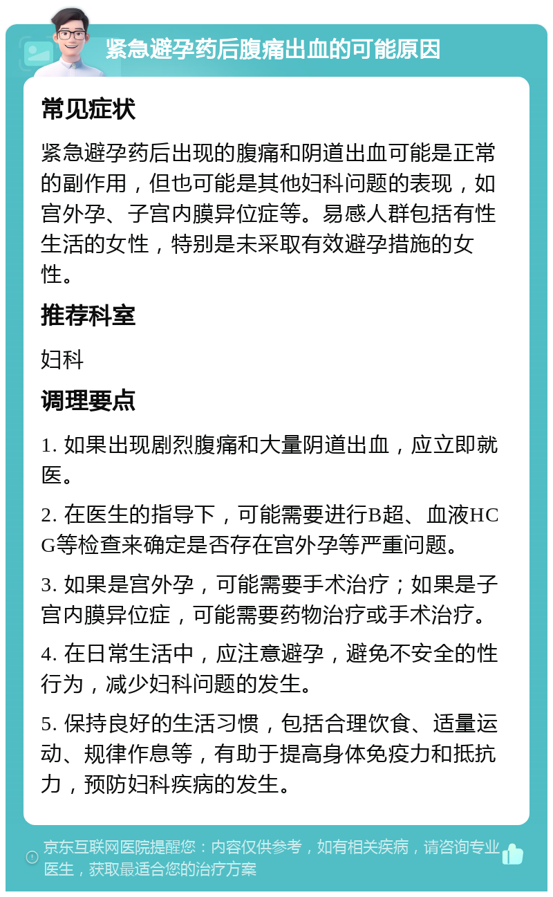 紧急避孕药后腹痛出血的可能原因 常见症状 紧急避孕药后出现的腹痛和阴道出血可能是正常的副作用，但也可能是其他妇科问题的表现，如宫外孕、子宫内膜异位症等。易感人群包括有性生活的女性，特别是未采取有效避孕措施的女性。 推荐科室 妇科 调理要点 1. 如果出现剧烈腹痛和大量阴道出血，应立即就医。 2. 在医生的指导下，可能需要进行B超、血液HCG等检查来确定是否存在宫外孕等严重问题。 3. 如果是宫外孕，可能需要手术治疗；如果是子宫内膜异位症，可能需要药物治疗或手术治疗。 4. 在日常生活中，应注意避孕，避免不安全的性行为，减少妇科问题的发生。 5. 保持良好的生活习惯，包括合理饮食、适量运动、规律作息等，有助于提高身体免疫力和抵抗力，预防妇科疾病的发生。