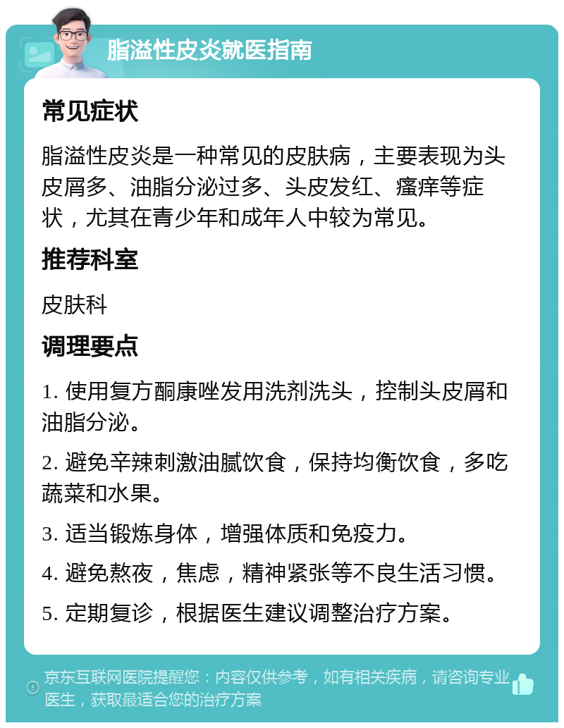 脂溢性皮炎就医指南 常见症状 脂溢性皮炎是一种常见的皮肤病，主要表现为头皮屑多、油脂分泌过多、头皮发红、瘙痒等症状，尤其在青少年和成年人中较为常见。 推荐科室 皮肤科 调理要点 1. 使用复方酮康唑发用洗剂洗头，控制头皮屑和油脂分泌。 2. 避免辛辣刺激油腻饮食，保持均衡饮食，多吃蔬菜和水果。 3. 适当锻炼身体，增强体质和免疫力。 4. 避免熬夜，焦虑，精神紧张等不良生活习惯。 5. 定期复诊，根据医生建议调整治疗方案。