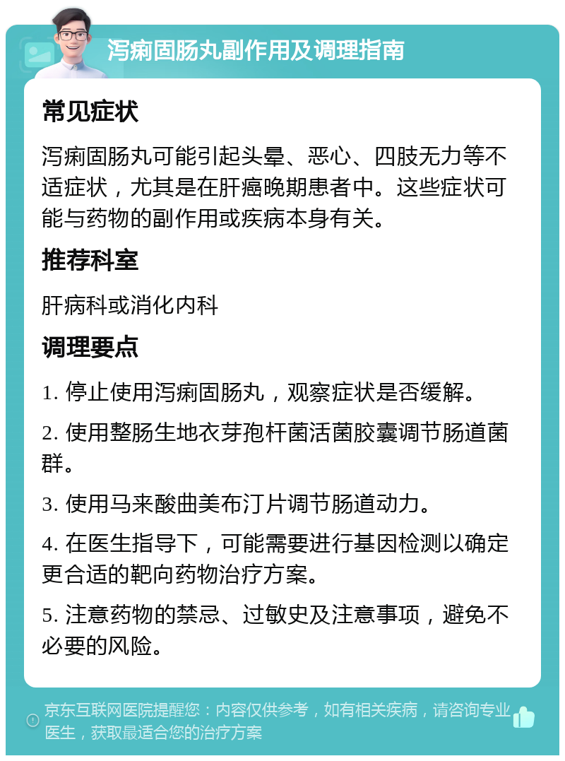 泻痢固肠丸副作用及调理指南 常见症状 泻痢固肠丸可能引起头晕、恶心、四肢无力等不适症状，尤其是在肝癌晚期患者中。这些症状可能与药物的副作用或疾病本身有关。 推荐科室 肝病科或消化内科 调理要点 1. 停止使用泻痢固肠丸，观察症状是否缓解。 2. 使用整肠生地衣芽孢杆菌活菌胶囊调节肠道菌群。 3. 使用马来酸曲美布汀片调节肠道动力。 4. 在医生指导下，可能需要进行基因检测以确定更合适的靶向药物治疗方案。 5. 注意药物的禁忌、过敏史及注意事项，避免不必要的风险。