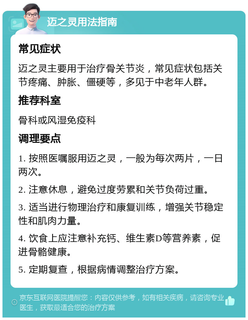 迈之灵用法指南 常见症状 迈之灵主要用于治疗骨关节炎，常见症状包括关节疼痛、肿胀、僵硬等，多见于中老年人群。 推荐科室 骨科或风湿免疫科 调理要点 1. 按照医嘱服用迈之灵，一般为每次两片，一日两次。 2. 注意休息，避免过度劳累和关节负荷过重。 3. 适当进行物理治疗和康复训练，增强关节稳定性和肌肉力量。 4. 饮食上应注意补充钙、维生素D等营养素，促进骨骼健康。 5. 定期复查，根据病情调整治疗方案。