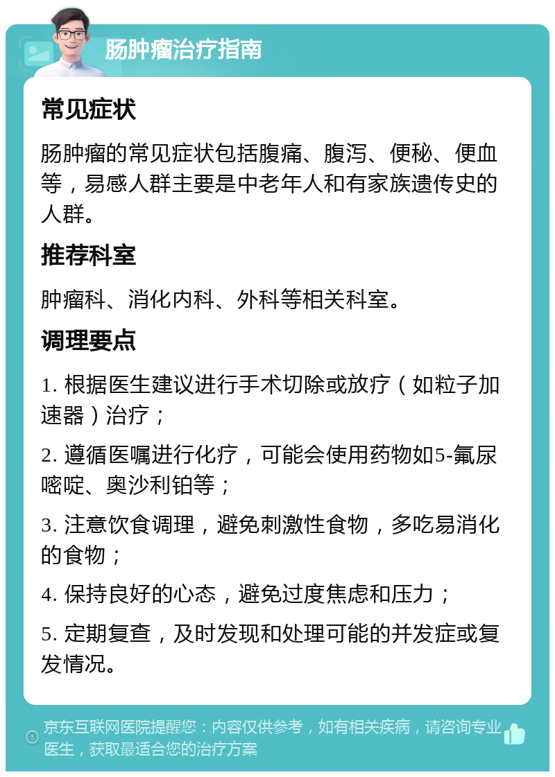 肠肿瘤治疗指南 常见症状 肠肿瘤的常见症状包括腹痛、腹泻、便秘、便血等，易感人群主要是中老年人和有家族遗传史的人群。 推荐科室 肿瘤科、消化内科、外科等相关科室。 调理要点 1. 根据医生建议进行手术切除或放疗（如粒子加速器）治疗； 2. 遵循医嘱进行化疗，可能会使用药物如5-氟尿嘧啶、奥沙利铂等； 3. 注意饮食调理，避免刺激性食物，多吃易消化的食物； 4. 保持良好的心态，避免过度焦虑和压力； 5. 定期复查，及时发现和处理可能的并发症或复发情况。