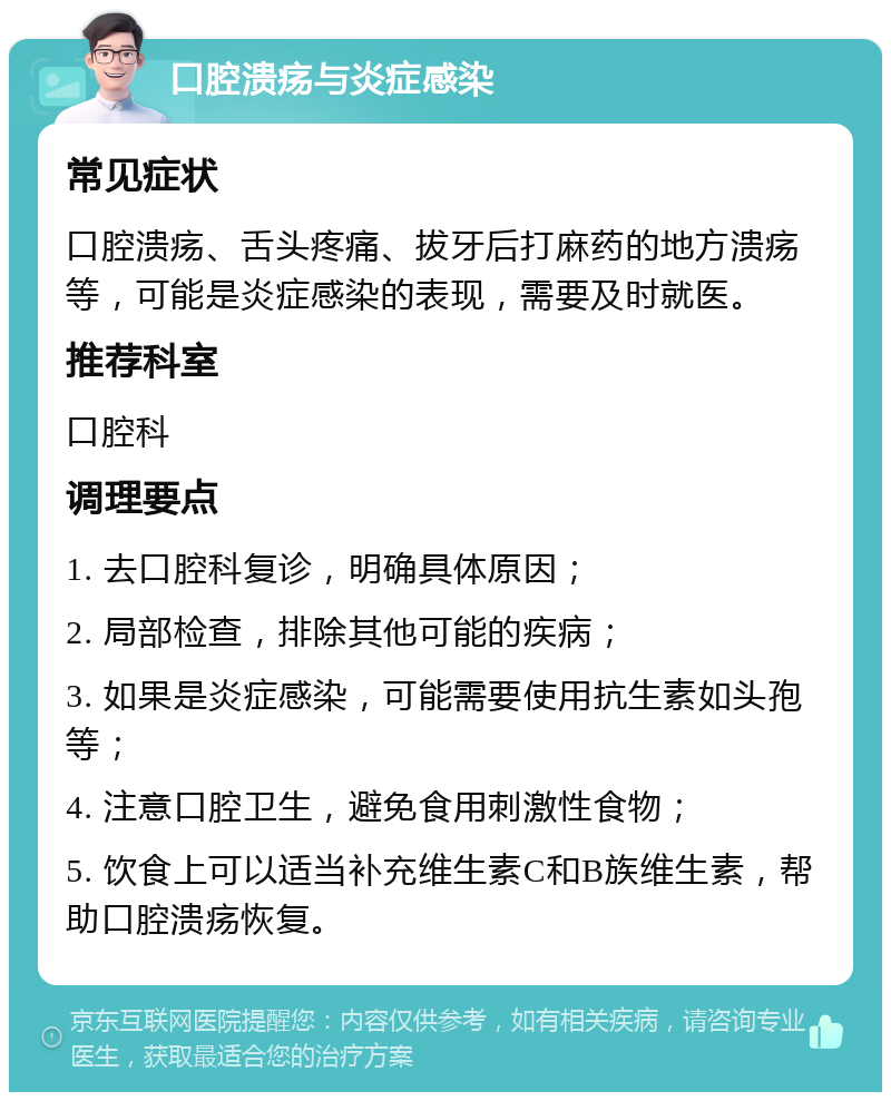 口腔溃疡与炎症感染 常见症状 口腔溃疡、舌头疼痛、拔牙后打麻药的地方溃疡等，可能是炎症感染的表现，需要及时就医。 推荐科室 口腔科 调理要点 1. 去口腔科复诊，明确具体原因； 2. 局部检查，排除其他可能的疾病； 3. 如果是炎症感染，可能需要使用抗生素如头孢等； 4. 注意口腔卫生，避免食用刺激性食物； 5. 饮食上可以适当补充维生素C和B族维生素，帮助口腔溃疡恢复。