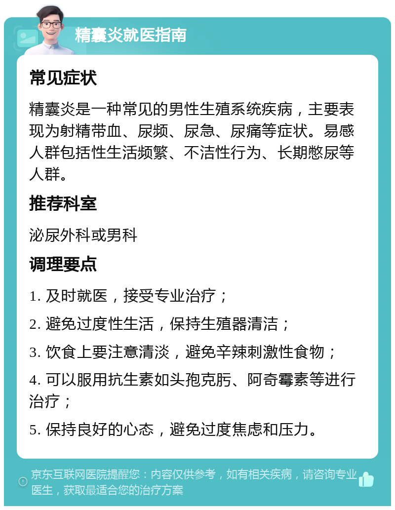 精囊炎就医指南 常见症状 精囊炎是一种常见的男性生殖系统疾病，主要表现为射精带血、尿频、尿急、尿痛等症状。易感人群包括性生活频繁、不洁性行为、长期憋尿等人群。 推荐科室 泌尿外科或男科 调理要点 1. 及时就医，接受专业治疗； 2. 避免过度性生活，保持生殖器清洁； 3. 饮食上要注意清淡，避免辛辣刺激性食物； 4. 可以服用抗生素如头孢克肟、阿奇霉素等进行治疗； 5. 保持良好的心态，避免过度焦虑和压力。