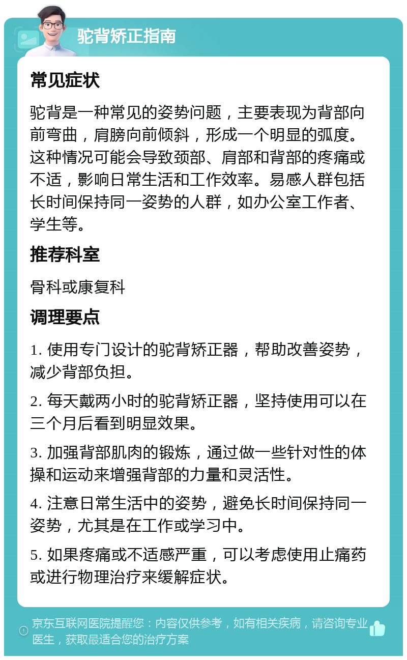 驼背矫正指南 常见症状 驼背是一种常见的姿势问题，主要表现为背部向前弯曲，肩膀向前倾斜，形成一个明显的弧度。这种情况可能会导致颈部、肩部和背部的疼痛或不适，影响日常生活和工作效率。易感人群包括长时间保持同一姿势的人群，如办公室工作者、学生等。 推荐科室 骨科或康复科 调理要点 1. 使用专门设计的驼背矫正器，帮助改善姿势，减少背部负担。 2. 每天戴两小时的驼背矫正器，坚持使用可以在三个月后看到明显效果。 3. 加强背部肌肉的锻炼，通过做一些针对性的体操和运动来增强背部的力量和灵活性。 4. 注意日常生活中的姿势，避免长时间保持同一姿势，尤其是在工作或学习中。 5. 如果疼痛或不适感严重，可以考虑使用止痛药或进行物理治疗来缓解症状。