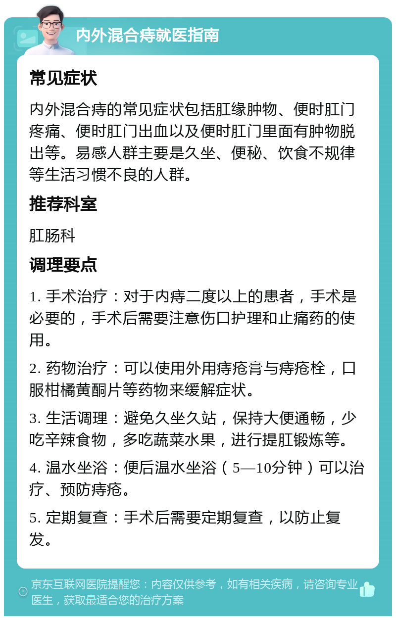 内外混合痔就医指南 常见症状 内外混合痔的常见症状包括肛缘肿物、便时肛门疼痛、便时肛门出血以及便时肛门里面有肿物脱出等。易感人群主要是久坐、便秘、饮食不规律等生活习惯不良的人群。 推荐科室 肛肠科 调理要点 1. 手术治疗：对于内痔二度以上的患者，手术是必要的，手术后需要注意伤口护理和止痛药的使用。 2. 药物治疗：可以使用外用痔疮膏与痔疮栓，口服柑橘黄酮片等药物来缓解症状。 3. 生活调理：避免久坐久站，保持大便通畅，少吃辛辣食物，多吃蔬菜水果，进行提肛锻炼等。 4. 温水坐浴：便后温水坐浴（5—10分钟）可以治疗、预防痔疮。 5. 定期复查：手术后需要定期复查，以防止复发。