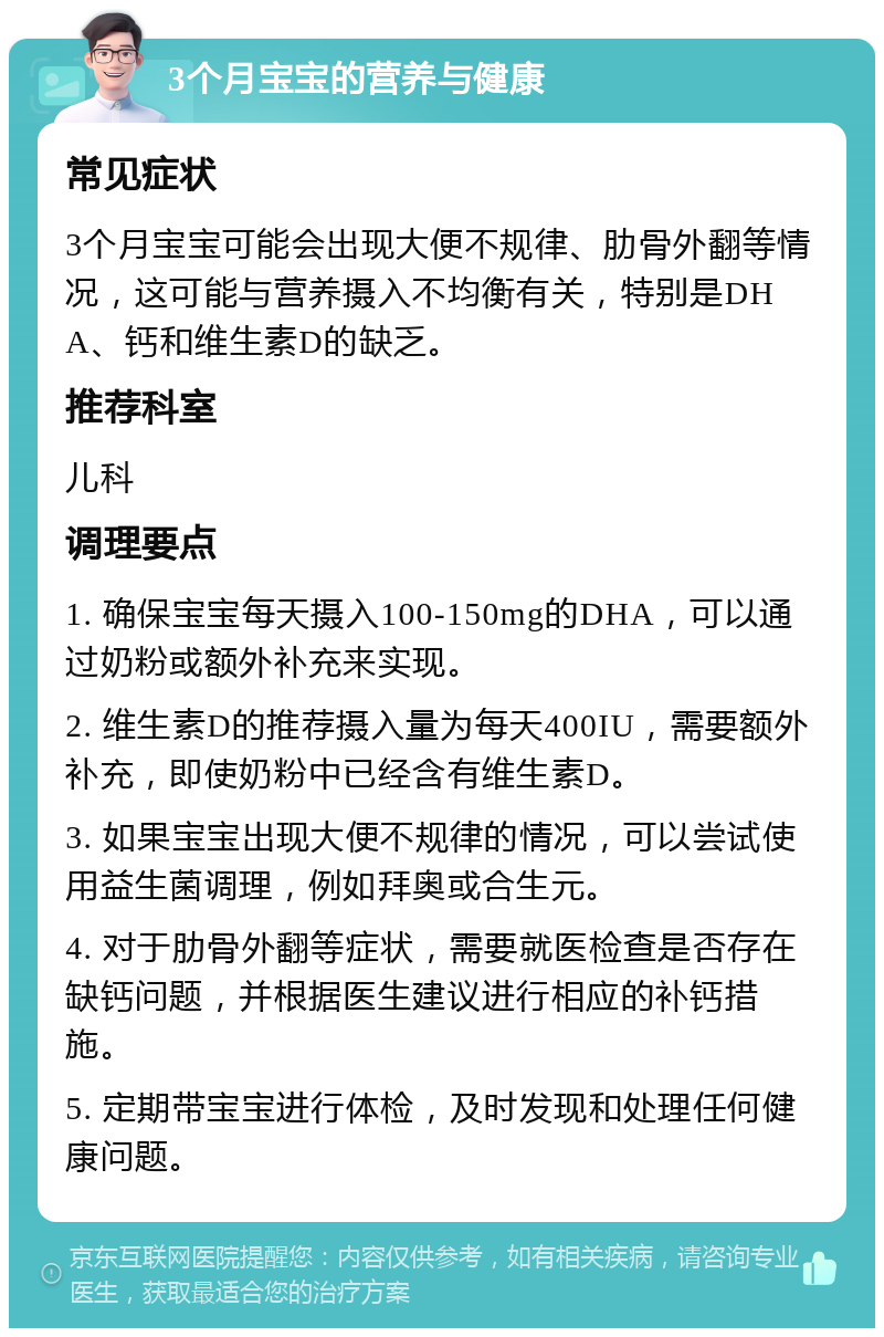 3个月宝宝的营养与健康 常见症状 3个月宝宝可能会出现大便不规律、肋骨外翻等情况，这可能与营养摄入不均衡有关，特别是DHA、钙和维生素D的缺乏。 推荐科室 儿科 调理要点 1. 确保宝宝每天摄入100-150mg的DHA，可以通过奶粉或额外补充来实现。 2. 维生素D的推荐摄入量为每天400IU，需要额外补充，即使奶粉中已经含有维生素D。 3. 如果宝宝出现大便不规律的情况，可以尝试使用益生菌调理，例如拜奥或合生元。 4. 对于肋骨外翻等症状，需要就医检查是否存在缺钙问题，并根据医生建议进行相应的补钙措施。 5. 定期带宝宝进行体检，及时发现和处理任何健康问题。