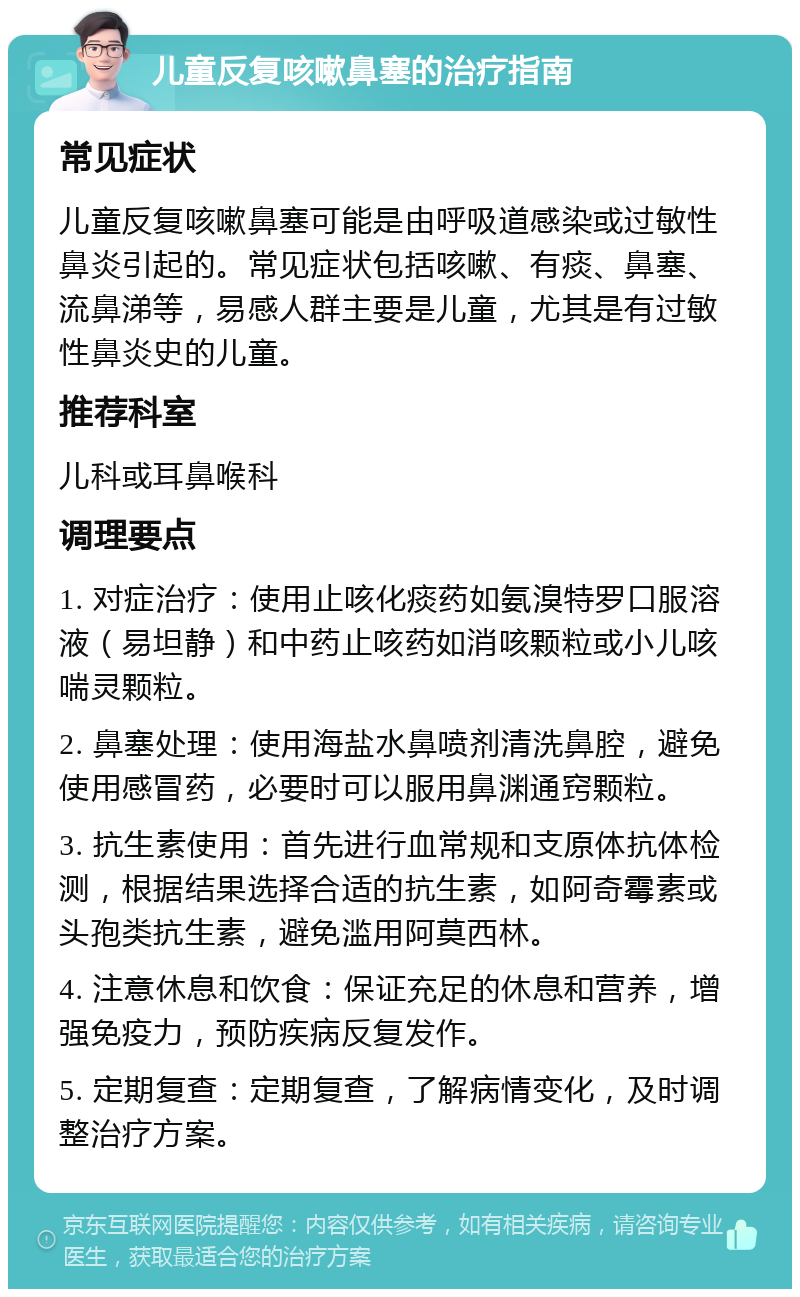 儿童反复咳嗽鼻塞的治疗指南 常见症状 儿童反复咳嗽鼻塞可能是由呼吸道感染或过敏性鼻炎引起的。常见症状包括咳嗽、有痰、鼻塞、流鼻涕等，易感人群主要是儿童，尤其是有过敏性鼻炎史的儿童。 推荐科室 儿科或耳鼻喉科 调理要点 1. 对症治疗：使用止咳化痰药如氨溴特罗口服溶液（易坦静）和中药止咳药如消咳颗粒或小儿咳喘灵颗粒。 2. 鼻塞处理：使用海盐水鼻喷剂清洗鼻腔，避免使用感冒药，必要时可以服用鼻渊通窍颗粒。 3. 抗生素使用：首先进行血常规和支原体抗体检测，根据结果选择合适的抗生素，如阿奇霉素或头孢类抗生素，避免滥用阿莫西林。 4. 注意休息和饮食：保证充足的休息和营养，增强免疫力，预防疾病反复发作。 5. 定期复查：定期复查，了解病情变化，及时调整治疗方案。