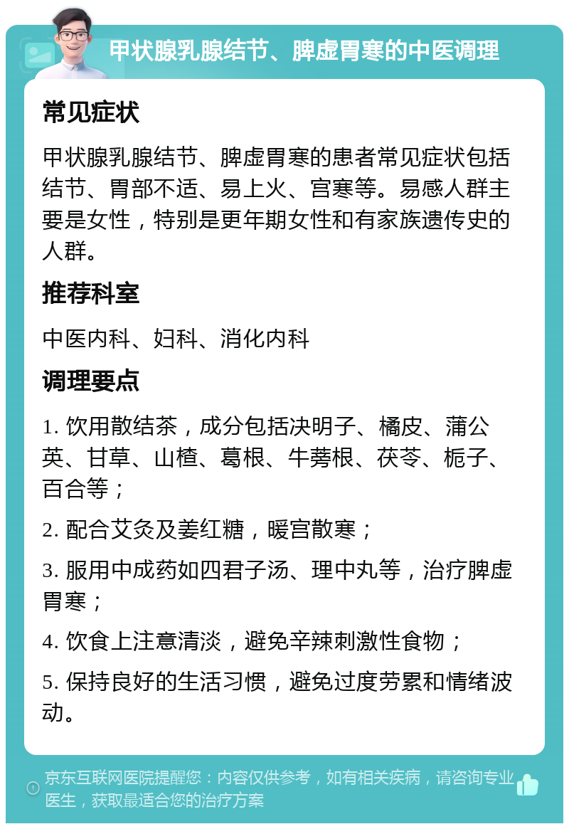 甲状腺乳腺结节、脾虚胃寒的中医调理 常见症状 甲状腺乳腺结节、脾虚胃寒的患者常见症状包括结节、胃部不适、易上火、宫寒等。易感人群主要是女性，特别是更年期女性和有家族遗传史的人群。 推荐科室 中医内科、妇科、消化内科 调理要点 1. 饮用散结茶，成分包括决明子、橘皮、蒲公英、甘草、山楂、葛根、牛蒡根、茯苓、栀子、百合等； 2. 配合艾灸及姜红糖，暖宫散寒； 3. 服用中成药如四君子汤、理中丸等，治疗脾虚胃寒； 4. 饮食上注意清淡，避免辛辣刺激性食物； 5. 保持良好的生活习惯，避免过度劳累和情绪波动。