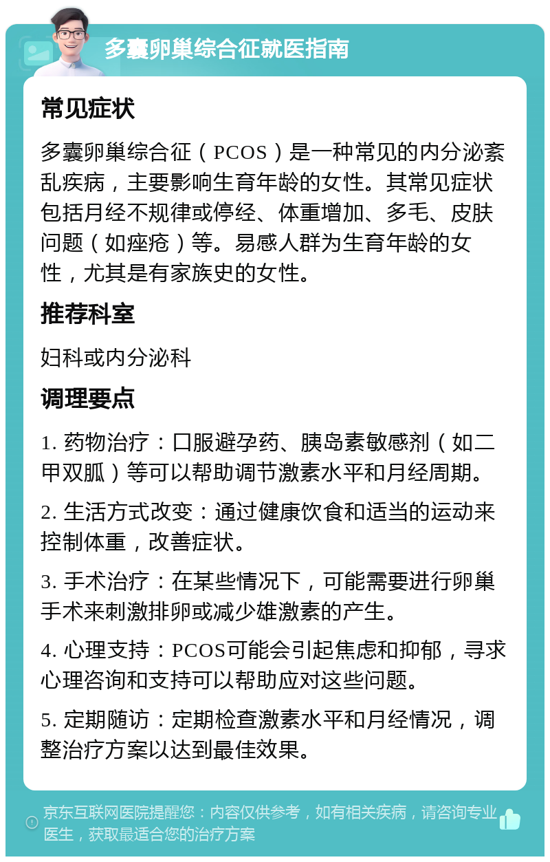 多囊卵巢综合征就医指南 常见症状 多囊卵巢综合征（PCOS）是一种常见的内分泌紊乱疾病，主要影响生育年龄的女性。其常见症状包括月经不规律或停经、体重增加、多毛、皮肤问题（如痤疮）等。易感人群为生育年龄的女性，尤其是有家族史的女性。 推荐科室 妇科或内分泌科 调理要点 1. 药物治疗：口服避孕药、胰岛素敏感剂（如二甲双胍）等可以帮助调节激素水平和月经周期。 2. 生活方式改变：通过健康饮食和适当的运动来控制体重，改善症状。 3. 手术治疗：在某些情况下，可能需要进行卵巢手术来刺激排卵或减少雄激素的产生。 4. 心理支持：PCOS可能会引起焦虑和抑郁，寻求心理咨询和支持可以帮助应对这些问题。 5. 定期随访：定期检查激素水平和月经情况，调整治疗方案以达到最佳效果。