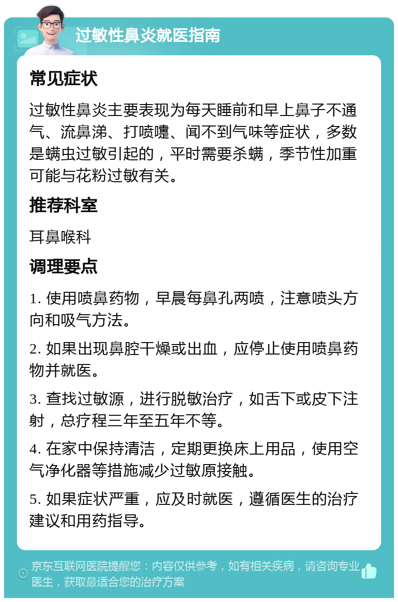 过敏性鼻炎就医指南 常见症状 过敏性鼻炎主要表现为每天睡前和早上鼻子不通气、流鼻涕、打喷嚏、闻不到气味等症状，多数是螨虫过敏引起的，平时需要杀螨，季节性加重可能与花粉过敏有关。 推荐科室 耳鼻喉科 调理要点 1. 使用喷鼻药物，早晨每鼻孔两喷，注意喷头方向和吸气方法。 2. 如果出现鼻腔干燥或出血，应停止使用喷鼻药物并就医。 3. 查找过敏源，进行脱敏治疗，如舌下或皮下注射，总疗程三年至五年不等。 4. 在家中保持清洁，定期更换床上用品，使用空气净化器等措施减少过敏原接触。 5. 如果症状严重，应及时就医，遵循医生的治疗建议和用药指导。