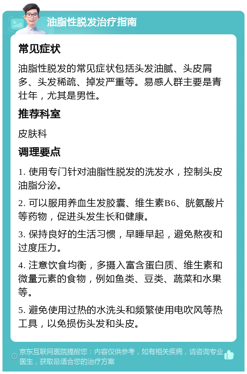 油脂性脱发治疗指南 常见症状 油脂性脱发的常见症状包括头发油腻、头皮屑多、头发稀疏、掉发严重等。易感人群主要是青壮年，尤其是男性。 推荐科室 皮肤科 调理要点 1. 使用专门针对油脂性脱发的洗发水，控制头皮油脂分泌。 2. 可以服用养血生发胶囊、维生素B6、胱氨酸片等药物，促进头发生长和健康。 3. 保持良好的生活习惯，早睡早起，避免熬夜和过度压力。 4. 注意饮食均衡，多摄入富含蛋白质、维生素和微量元素的食物，例如鱼类、豆类、蔬菜和水果等。 5. 避免使用过热的水洗头和频繁使用电吹风等热工具，以免损伤头发和头皮。