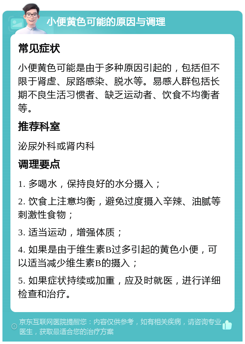 小便黄色可能的原因与调理 常见症状 小便黄色可能是由于多种原因引起的，包括但不限于肾虚、尿路感染、脱水等。易感人群包括长期不良生活习惯者、缺乏运动者、饮食不均衡者等。 推荐科室 泌尿外科或肾内科 调理要点 1. 多喝水，保持良好的水分摄入； 2. 饮食上注意均衡，避免过度摄入辛辣、油腻等刺激性食物； 3. 适当运动，增强体质； 4. 如果是由于维生素B过多引起的黄色小便，可以适当减少维生素B的摄入； 5. 如果症状持续或加重，应及时就医，进行详细检查和治疗。