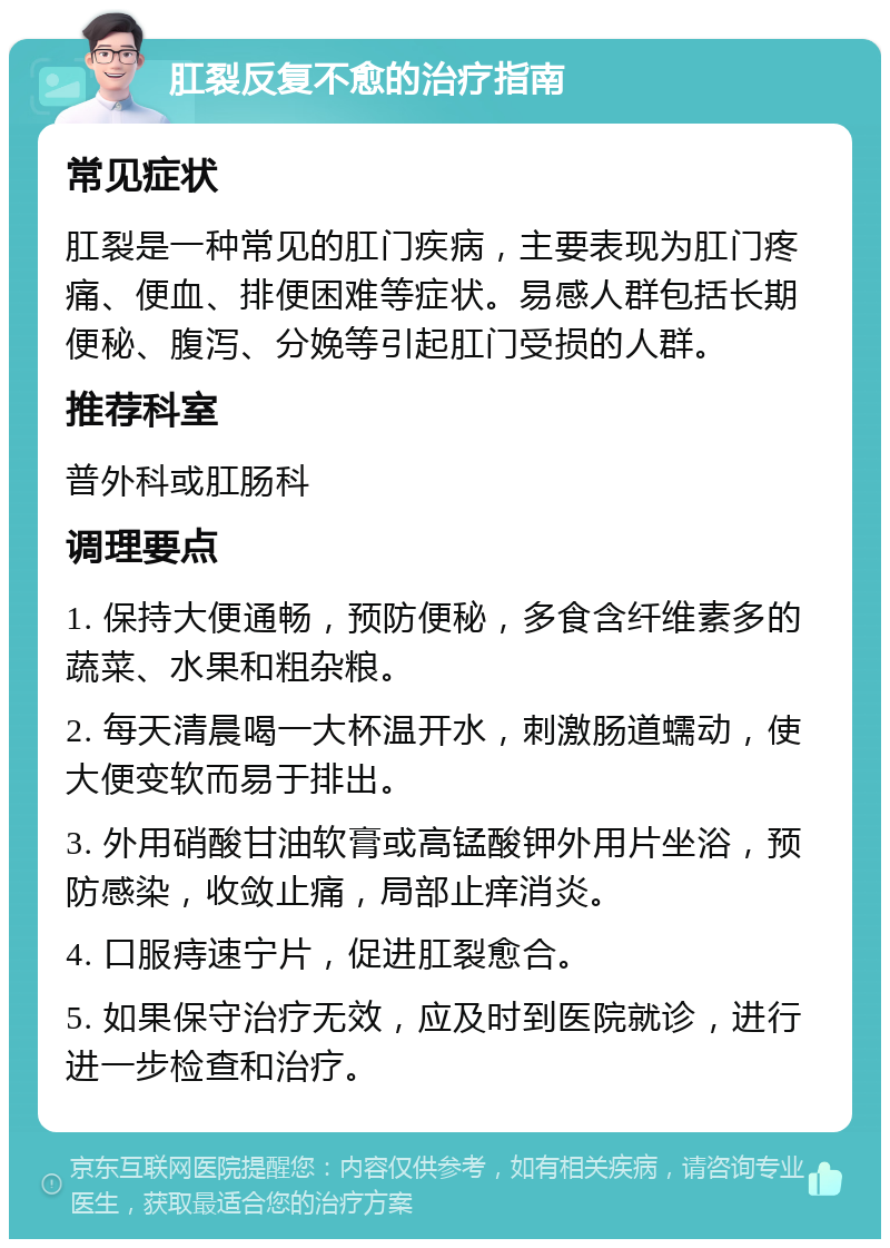 肛裂反复不愈的治疗指南 常见症状 肛裂是一种常见的肛门疾病，主要表现为肛门疼痛、便血、排便困难等症状。易感人群包括长期便秘、腹泻、分娩等引起肛门受损的人群。 推荐科室 普外科或肛肠科 调理要点 1. 保持大便通畅，预防便秘，多食含纤维素多的蔬菜、水果和粗杂粮。 2. 每天清晨喝一大杯温开水，刺激肠道蠕动，使大便变软而易于排出。 3. 外用硝酸甘油软膏或高锰酸钾外用片坐浴，预防感染，收敛止痛，局部止痒消炎。 4. 口服痔速宁片，促进肛裂愈合。 5. 如果保守治疗无效，应及时到医院就诊，进行进一步检查和治疗。