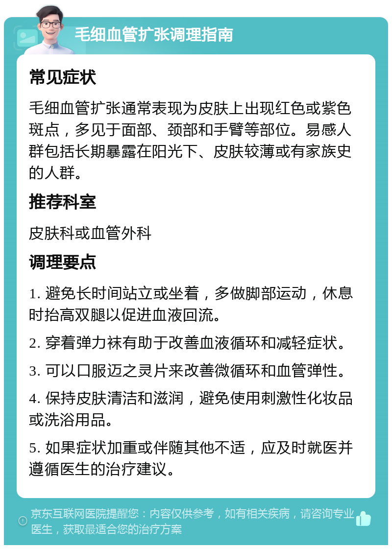 毛细血管扩张调理指南 常见症状 毛细血管扩张通常表现为皮肤上出现红色或紫色斑点，多见于面部、颈部和手臂等部位。易感人群包括长期暴露在阳光下、皮肤较薄或有家族史的人群。 推荐科室 皮肤科或血管外科 调理要点 1. 避免长时间站立或坐着，多做脚部运动，休息时抬高双腿以促进血液回流。 2. 穿着弹力袜有助于改善血液循环和减轻症状。 3. 可以口服迈之灵片来改善微循环和血管弹性。 4. 保持皮肤清洁和滋润，避免使用刺激性化妆品或洗浴用品。 5. 如果症状加重或伴随其他不适，应及时就医并遵循医生的治疗建议。