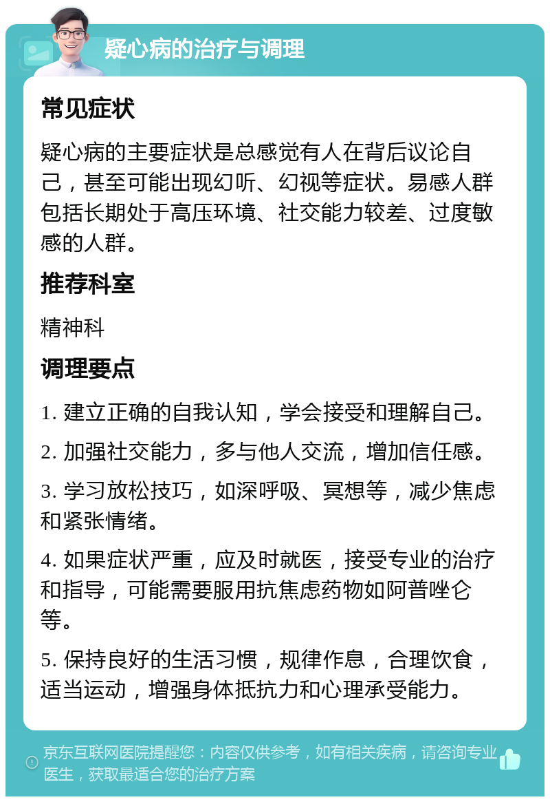 疑心病的治疗与调理 常见症状 疑心病的主要症状是总感觉有人在背后议论自己，甚至可能出现幻听、幻视等症状。易感人群包括长期处于高压环境、社交能力较差、过度敏感的人群。 推荐科室 精神科 调理要点 1. 建立正确的自我认知，学会接受和理解自己。 2. 加强社交能力，多与他人交流，增加信任感。 3. 学习放松技巧，如深呼吸、冥想等，减少焦虑和紧张情绪。 4. 如果症状严重，应及时就医，接受专业的治疗和指导，可能需要服用抗焦虑药物如阿普唑仑等。 5. 保持良好的生活习惯，规律作息，合理饮食，适当运动，增强身体抵抗力和心理承受能力。