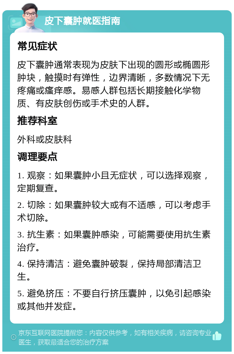 皮下囊肿就医指南 常见症状 皮下囊肿通常表现为皮肤下出现的圆形或椭圆形肿块，触摸时有弹性，边界清晰，多数情况下无疼痛或瘙痒感。易感人群包括长期接触化学物质、有皮肤创伤或手术史的人群。 推荐科室 外科或皮肤科 调理要点 1. 观察：如果囊肿小且无症状，可以选择观察，定期复查。 2. 切除：如果囊肿较大或有不适感，可以考虑手术切除。 3. 抗生素：如果囊肿感染，可能需要使用抗生素治疗。 4. 保持清洁：避免囊肿破裂，保持局部清洁卫生。 5. 避免挤压：不要自行挤压囊肿，以免引起感染或其他并发症。