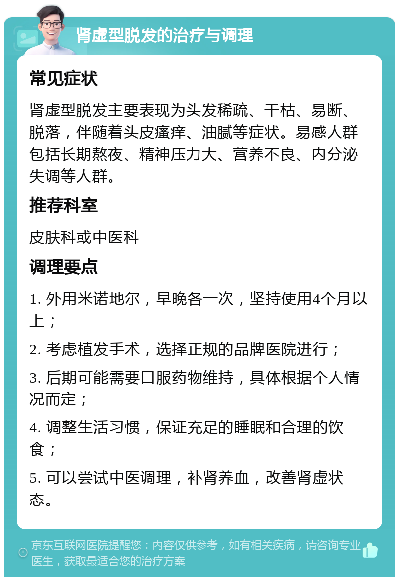 肾虚型脱发的治疗与调理 常见症状 肾虚型脱发主要表现为头发稀疏、干枯、易断、脱落，伴随着头皮瘙痒、油腻等症状。易感人群包括长期熬夜、精神压力大、营养不良、内分泌失调等人群。 推荐科室 皮肤科或中医科 调理要点 1. 外用米诺地尔，早晚各一次，坚持使用4个月以上； 2. 考虑植发手术，选择正规的品牌医院进行； 3. 后期可能需要口服药物维持，具体根据个人情况而定； 4. 调整生活习惯，保证充足的睡眠和合理的饮食； 5. 可以尝试中医调理，补肾养血，改善肾虚状态。