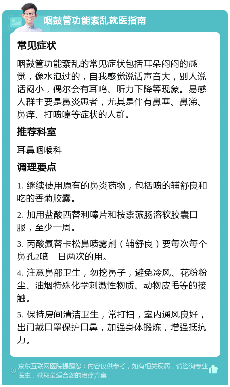 咽鼓管功能紊乱就医指南 常见症状 咽鼓管功能紊乱的常见症状包括耳朵闷闷的感觉，像水泡过的，自我感觉说话声音大，别人说话闷小，偶尔会有耳鸣、听力下降等现象。易感人群主要是鼻炎患者，尤其是伴有鼻塞、鼻涕、鼻痒、打喷嚏等症状的人群。 推荐科室 耳鼻咽喉科 调理要点 1. 继续使用原有的鼻炎药物，包括喷的辅舒良和吃的香菊胶囊。 2. 加用盐酸西替利嗪片和桉柰蒎肠溶软胶囊口服，至少一周。 3. 丙酸氟替卡松鼻喷雾剂（辅舒良）要每次每个鼻孔2喷一日两次的用。 4. 注意鼻部卫生，勿挖鼻子，避免冷风、花粉粉尘、油烟特殊化学刺激性物质、动物皮毛等的接触。 5. 保持房间清洁卫生，常打扫，室内通风良好，出门戴口罩保护口鼻，加强身体锻炼，增强抵抗力。