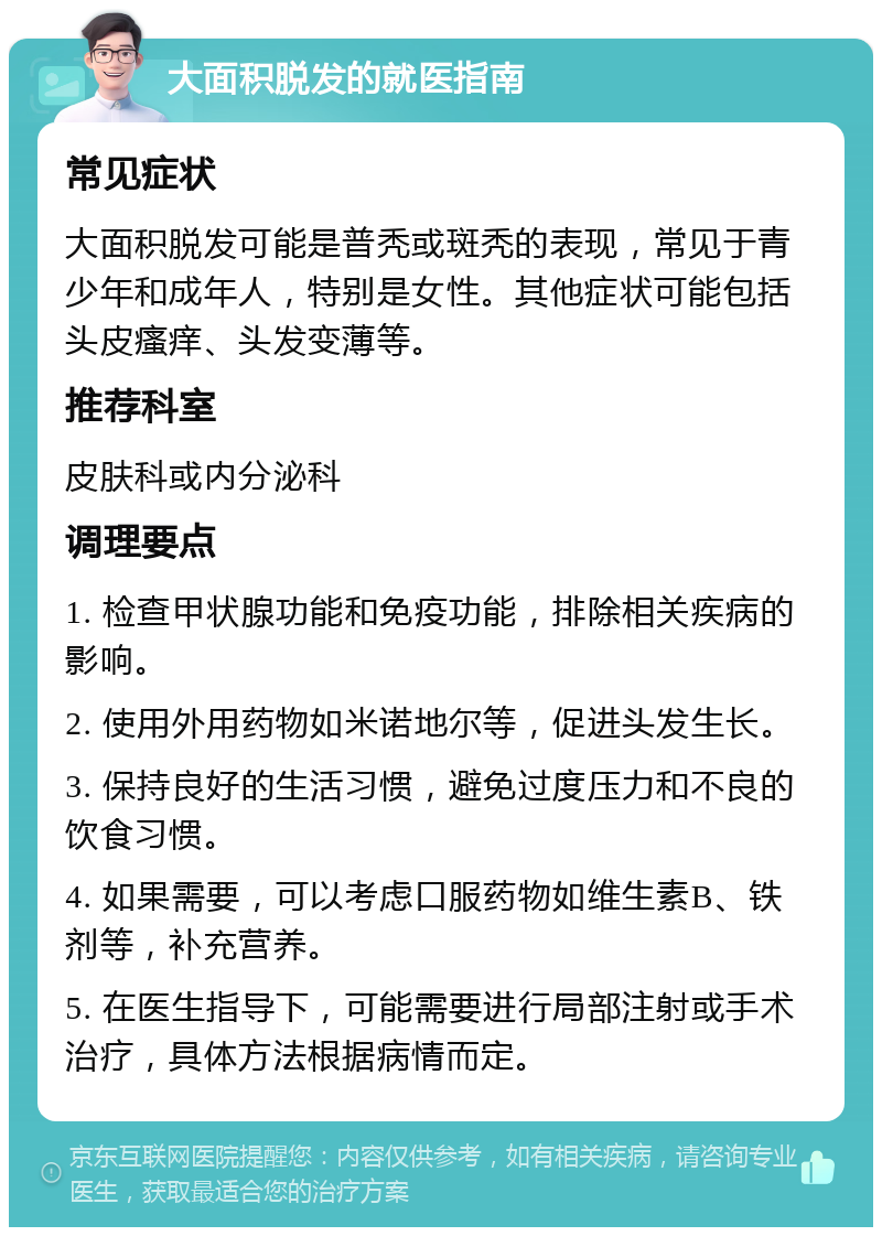 大面积脱发的就医指南 常见症状 大面积脱发可能是普秃或斑秃的表现，常见于青少年和成年人，特别是女性。其他症状可能包括头皮瘙痒、头发变薄等。 推荐科室 皮肤科或内分泌科 调理要点 1. 检查甲状腺功能和免疫功能，排除相关疾病的影响。 2. 使用外用药物如米诺地尔等，促进头发生长。 3. 保持良好的生活习惯，避免过度压力和不良的饮食习惯。 4. 如果需要，可以考虑口服药物如维生素B、铁剂等，补充营养。 5. 在医生指导下，可能需要进行局部注射或手术治疗，具体方法根据病情而定。