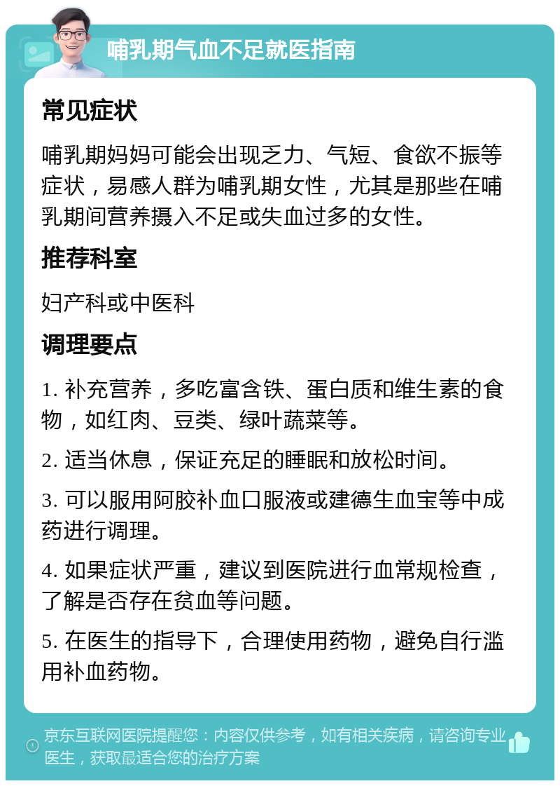 哺乳期气血不足就医指南 常见症状 哺乳期妈妈可能会出现乏力、气短、食欲不振等症状，易感人群为哺乳期女性，尤其是那些在哺乳期间营养摄入不足或失血过多的女性。 推荐科室 妇产科或中医科 调理要点 1. 补充营养，多吃富含铁、蛋白质和维生素的食物，如红肉、豆类、绿叶蔬菜等。 2. 适当休息，保证充足的睡眠和放松时间。 3. 可以服用阿胶补血口服液或建德生血宝等中成药进行调理。 4. 如果症状严重，建议到医院进行血常规检查，了解是否存在贫血等问题。 5. 在医生的指导下，合理使用药物，避免自行滥用补血药物。