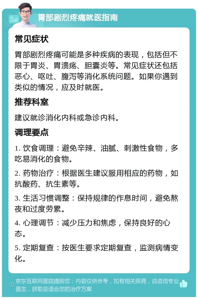 胃部剧烈疼痛就医指南 常见症状 胃部剧烈疼痛可能是多种疾病的表现，包括但不限于胃炎、胃溃疡、胆囊炎等。常见症状还包括恶心、呕吐、腹泻等消化系统问题。如果你遇到类似的情况，应及时就医。 推荐科室 建议就诊消化内科或急诊内科。 调理要点 1. 饮食调理：避免辛辣、油腻、刺激性食物，多吃易消化的食物。 2. 药物治疗：根据医生建议服用相应的药物，如抗酸药、抗生素等。 3. 生活习惯调整：保持规律的作息时间，避免熬夜和过度劳累。 4. 心理调节：减少压力和焦虑，保持良好的心态。 5. 定期复查：按医生要求定期复查，监测病情变化。