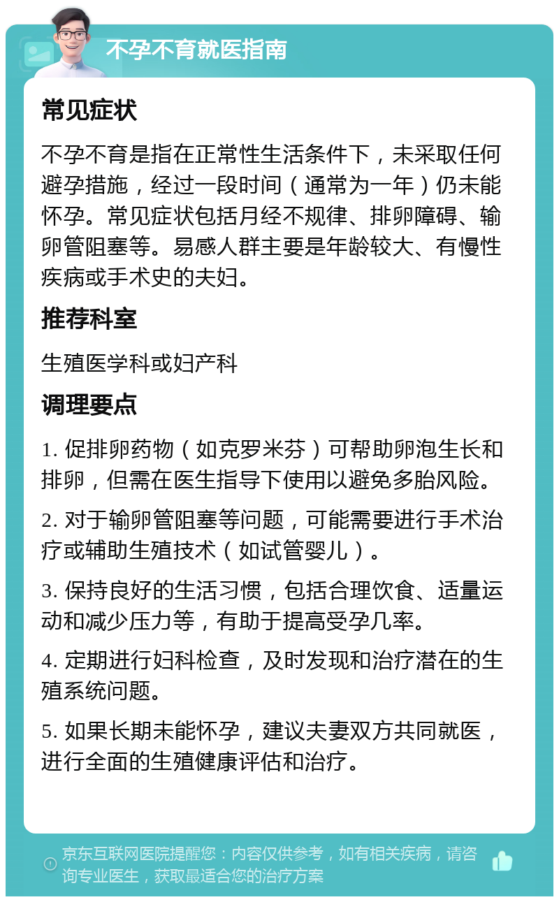 不孕不育就医指南 常见症状 不孕不育是指在正常性生活条件下，未采取任何避孕措施，经过一段时间（通常为一年）仍未能怀孕。常见症状包括月经不规律、排卵障碍、输卵管阻塞等。易感人群主要是年龄较大、有慢性疾病或手术史的夫妇。 推荐科室 生殖医学科或妇产科 调理要点 1. 促排卵药物（如克罗米芬）可帮助卵泡生长和排卵，但需在医生指导下使用以避免多胎风险。 2. 对于输卵管阻塞等问题，可能需要进行手术治疗或辅助生殖技术（如试管婴儿）。 3. 保持良好的生活习惯，包括合理饮食、适量运动和减少压力等，有助于提高受孕几率。 4. 定期进行妇科检查，及时发现和治疗潜在的生殖系统问题。 5. 如果长期未能怀孕，建议夫妻双方共同就医，进行全面的生殖健康评估和治疗。