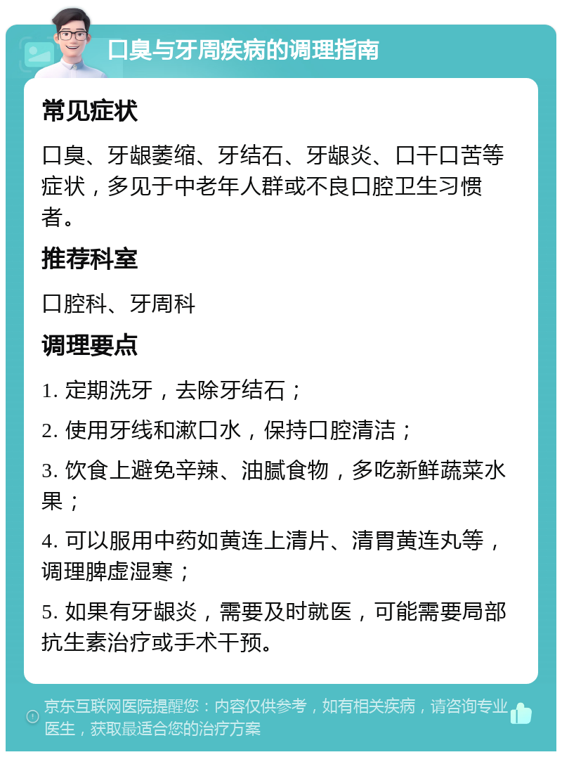 口臭与牙周疾病的调理指南 常见症状 口臭、牙龈萎缩、牙结石、牙龈炎、口干口苦等症状，多见于中老年人群或不良口腔卫生习惯者。 推荐科室 口腔科、牙周科 调理要点 1. 定期洗牙，去除牙结石； 2. 使用牙线和漱口水，保持口腔清洁； 3. 饮食上避免辛辣、油腻食物，多吃新鲜蔬菜水果； 4. 可以服用中药如黄连上清片、清胃黄连丸等，调理脾虚湿寒； 5. 如果有牙龈炎，需要及时就医，可能需要局部抗生素治疗或手术干预。