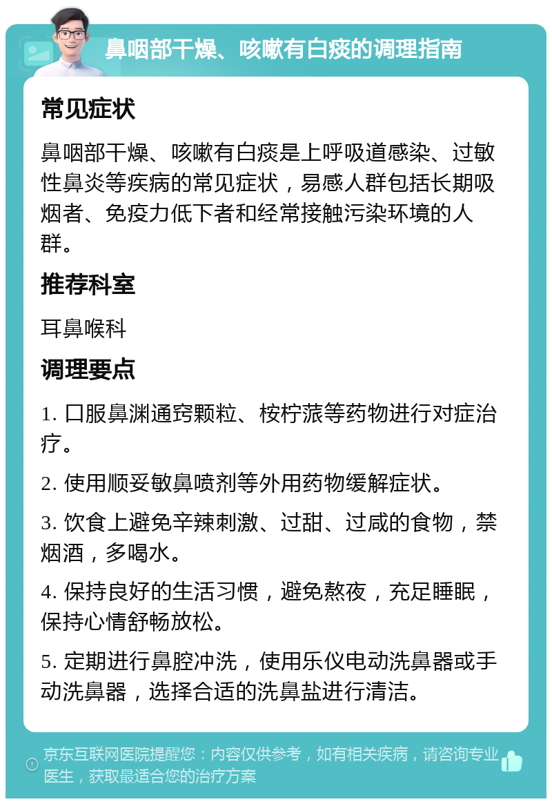 鼻咽部干燥、咳嗽有白痰的调理指南 常见症状 鼻咽部干燥、咳嗽有白痰是上呼吸道感染、过敏性鼻炎等疾病的常见症状，易感人群包括长期吸烟者、免疫力低下者和经常接触污染环境的人群。 推荐科室 耳鼻喉科 调理要点 1. 口服鼻渊通窍颗粒、桉柠蒎等药物进行对症治疗。 2. 使用顺妥敏鼻喷剂等外用药物缓解症状。 3. 饮食上避免辛辣刺激、过甜、过咸的食物，禁烟酒，多喝水。 4. 保持良好的生活习惯，避免熬夜，充足睡眠，保持心情舒畅放松。 5. 定期进行鼻腔冲洗，使用乐仪电动洗鼻器或手动洗鼻器，选择合适的洗鼻盐进行清洁。