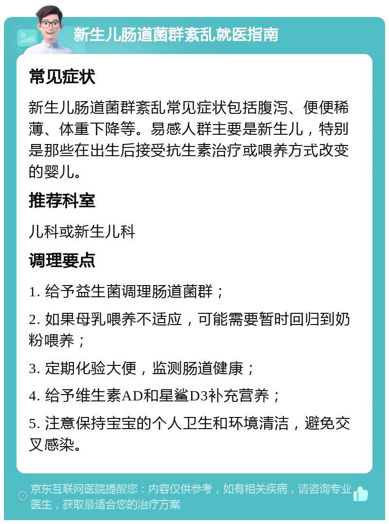 新生儿肠道菌群紊乱就医指南 常见症状 新生儿肠道菌群紊乱常见症状包括腹泻、便便稀薄、体重下降等。易感人群主要是新生儿，特别是那些在出生后接受抗生素治疗或喂养方式改变的婴儿。 推荐科室 儿科或新生儿科 调理要点 1. 给予益生菌调理肠道菌群； 2. 如果母乳喂养不适应，可能需要暂时回归到奶粉喂养； 3. 定期化验大便，监测肠道健康； 4. 给予维生素AD和星鲨D3补充营养； 5. 注意保持宝宝的个人卫生和环境清洁，避免交叉感染。