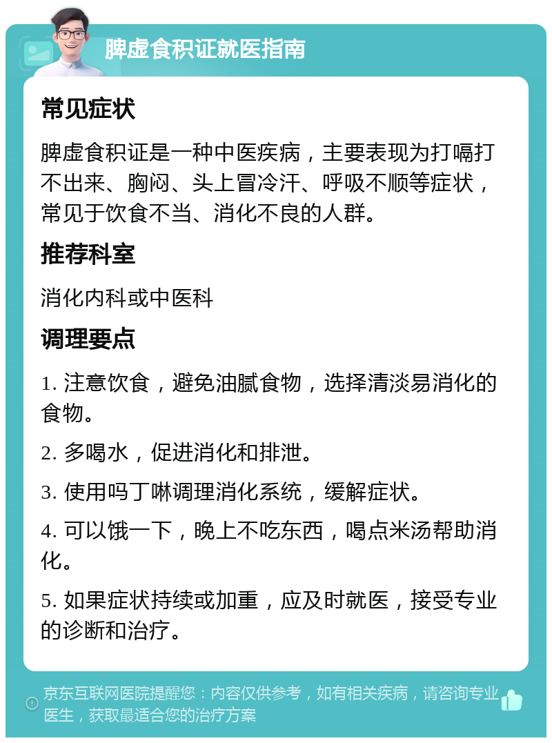 脾虚食积证就医指南 常见症状 脾虚食积证是一种中医疾病，主要表现为打嗝打不出来、胸闷、头上冒冷汗、呼吸不顺等症状，常见于饮食不当、消化不良的人群。 推荐科室 消化内科或中医科 调理要点 1. 注意饮食，避免油腻食物，选择清淡易消化的食物。 2. 多喝水，促进消化和排泄。 3. 使用吗丁啉调理消化系统，缓解症状。 4. 可以饿一下，晚上不吃东西，喝点米汤帮助消化。 5. 如果症状持续或加重，应及时就医，接受专业的诊断和治疗。