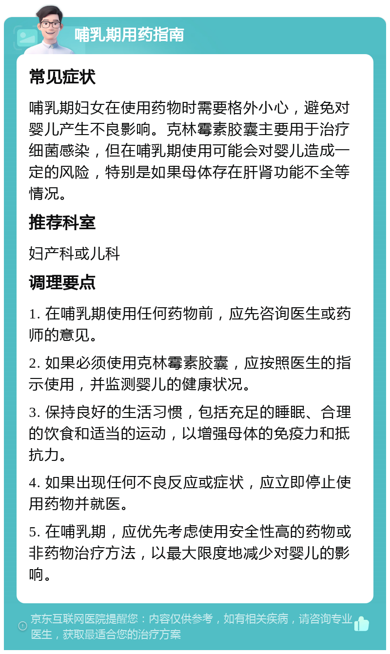 哺乳期用药指南 常见症状 哺乳期妇女在使用药物时需要格外小心，避免对婴儿产生不良影响。克林霉素胶囊主要用于治疗细菌感染，但在哺乳期使用可能会对婴儿造成一定的风险，特别是如果母体存在肝肾功能不全等情况。 推荐科室 妇产科或儿科 调理要点 1. 在哺乳期使用任何药物前，应先咨询医生或药师的意见。 2. 如果必须使用克林霉素胶囊，应按照医生的指示使用，并监测婴儿的健康状况。 3. 保持良好的生活习惯，包括充足的睡眠、合理的饮食和适当的运动，以增强母体的免疫力和抵抗力。 4. 如果出现任何不良反应或症状，应立即停止使用药物并就医。 5. 在哺乳期，应优先考虑使用安全性高的药物或非药物治疗方法，以最大限度地减少对婴儿的影响。