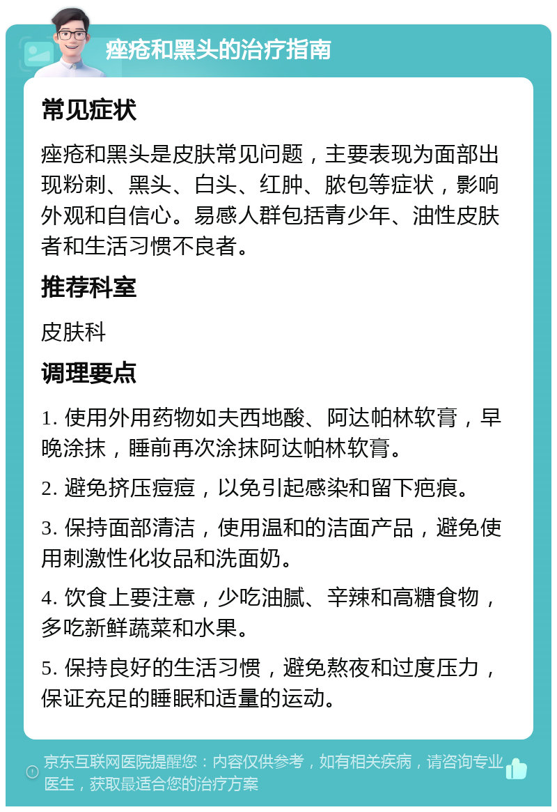 痤疮和黑头的治疗指南 常见症状 痤疮和黑头是皮肤常见问题，主要表现为面部出现粉刺、黑头、白头、红肿、脓包等症状，影响外观和自信心。易感人群包括青少年、油性皮肤者和生活习惯不良者。 推荐科室 皮肤科 调理要点 1. 使用外用药物如夫西地酸、阿达帕林软膏，早晚涂抹，睡前再次涂抹阿达帕林软膏。 2. 避免挤压痘痘，以免引起感染和留下疤痕。 3. 保持面部清洁，使用温和的洁面产品，避免使用刺激性化妆品和洗面奶。 4. 饮食上要注意，少吃油腻、辛辣和高糖食物，多吃新鲜蔬菜和水果。 5. 保持良好的生活习惯，避免熬夜和过度压力，保证充足的睡眠和适量的运动。