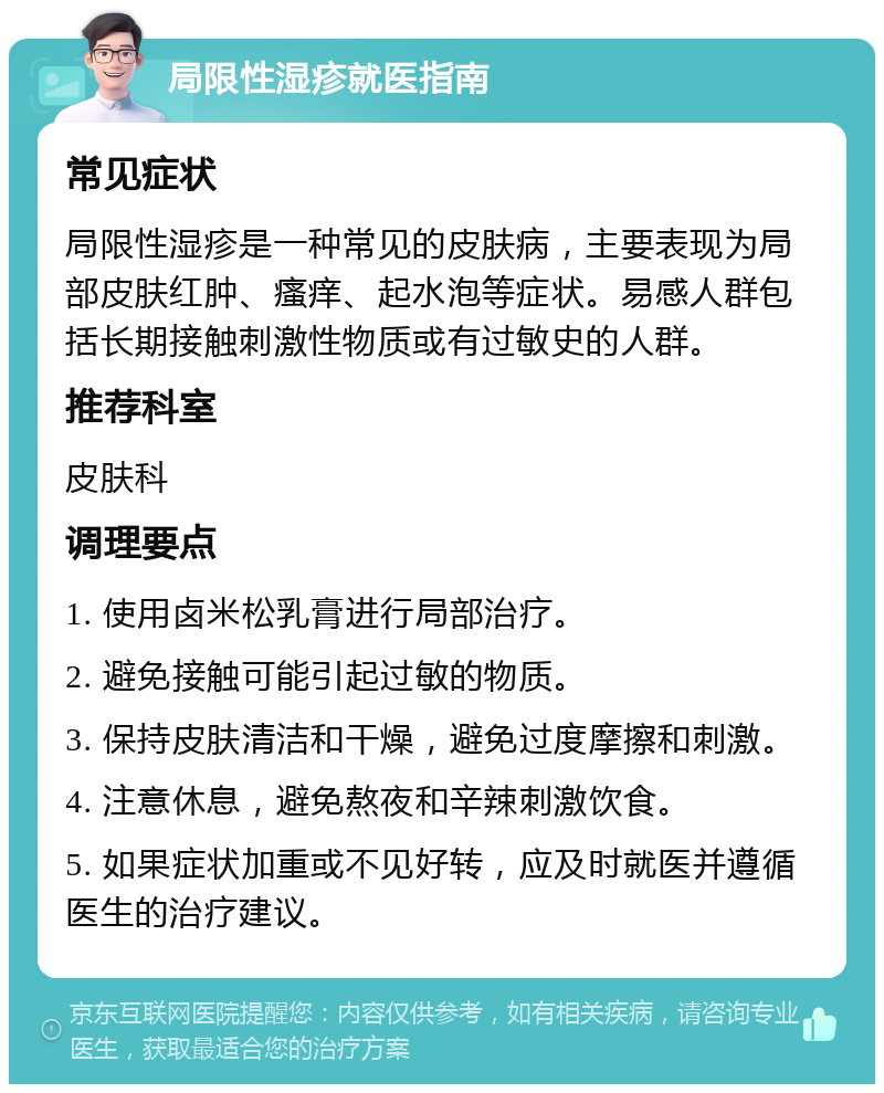 局限性湿疹就医指南 常见症状 局限性湿疹是一种常见的皮肤病，主要表现为局部皮肤红肿、瘙痒、起水泡等症状。易感人群包括长期接触刺激性物质或有过敏史的人群。 推荐科室 皮肤科 调理要点 1. 使用卤米松乳膏进行局部治疗。 2. 避免接触可能引起过敏的物质。 3. 保持皮肤清洁和干燥，避免过度摩擦和刺激。 4. 注意休息，避免熬夜和辛辣刺激饮食。 5. 如果症状加重或不见好转，应及时就医并遵循医生的治疗建议。