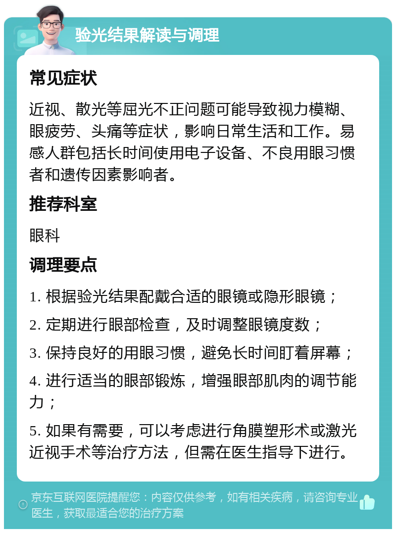 验光结果解读与调理 常见症状 近视、散光等屈光不正问题可能导致视力模糊、眼疲劳、头痛等症状，影响日常生活和工作。易感人群包括长时间使用电子设备、不良用眼习惯者和遗传因素影响者。 推荐科室 眼科 调理要点 1. 根据验光结果配戴合适的眼镜或隐形眼镜； 2. 定期进行眼部检查，及时调整眼镜度数； 3. 保持良好的用眼习惯，避免长时间盯着屏幕； 4. 进行适当的眼部锻炼，增强眼部肌肉的调节能力； 5. 如果有需要，可以考虑进行角膜塑形术或激光近视手术等治疗方法，但需在医生指导下进行。