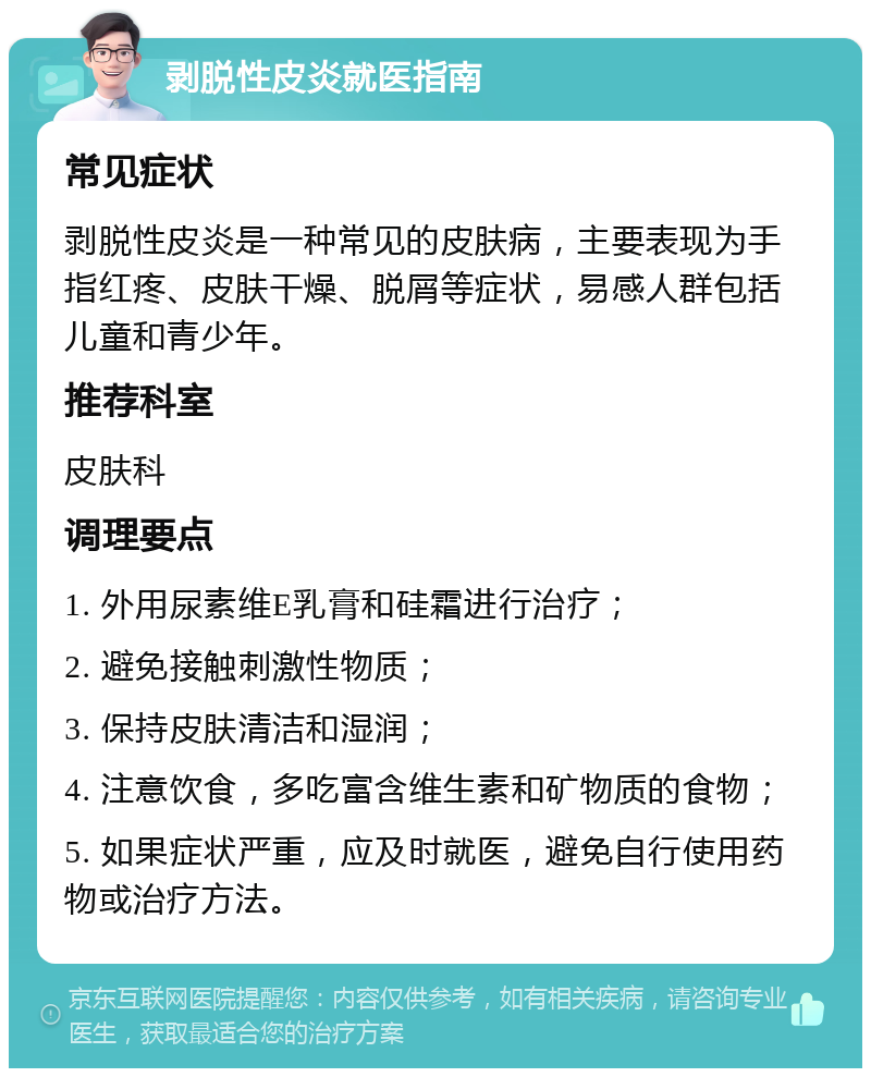 剥脱性皮炎就医指南 常见症状 剥脱性皮炎是一种常见的皮肤病，主要表现为手指红疼、皮肤干燥、脱屑等症状，易感人群包括儿童和青少年。 推荐科室 皮肤科 调理要点 1. 外用尿素维E乳膏和硅霜进行治疗； 2. 避免接触刺激性物质； 3. 保持皮肤清洁和湿润； 4. 注意饮食，多吃富含维生素和矿物质的食物； 5. 如果症状严重，应及时就医，避免自行使用药物或治疗方法。