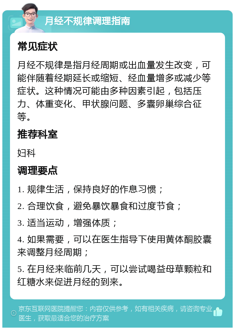 月经不规律调理指南 常见症状 月经不规律是指月经周期或出血量发生改变，可能伴随着经期延长或缩短、经血量增多或减少等症状。这种情况可能由多种因素引起，包括压力、体重变化、甲状腺问题、多囊卵巢综合征等。 推荐科室 妇科 调理要点 1. 规律生活，保持良好的作息习惯； 2. 合理饮食，避免暴饮暴食和过度节食； 3. 适当运动，增强体质； 4. 如果需要，可以在医生指导下使用黄体酮胶囊来调整月经周期； 5. 在月经来临前几天，可以尝试喝益母草颗粒和红糖水来促进月经的到来。