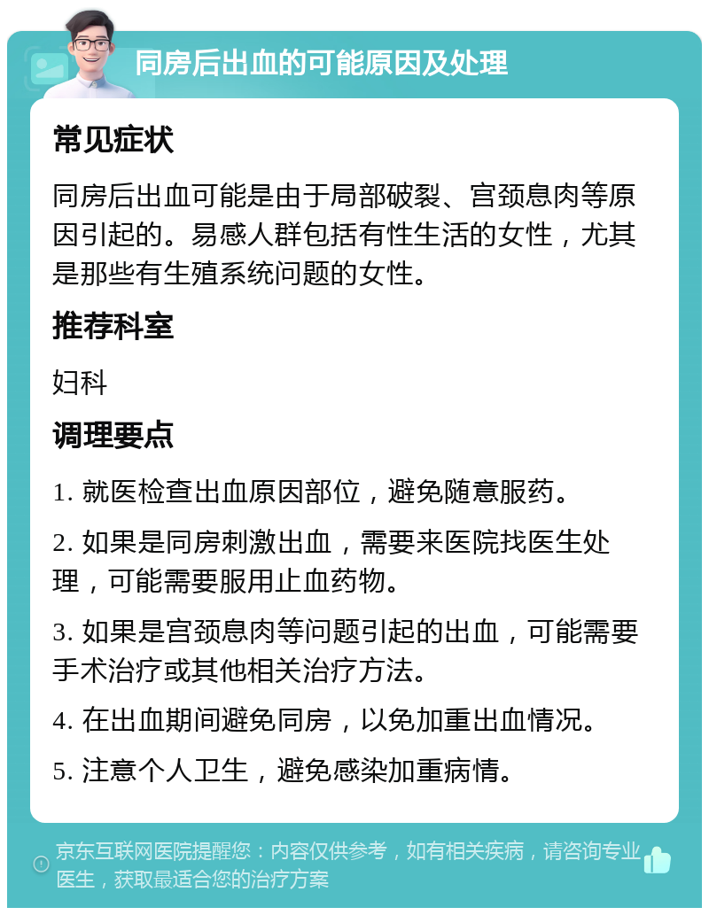 同房后出血的可能原因及处理 常见症状 同房后出血可能是由于局部破裂、宫颈息肉等原因引起的。易感人群包括有性生活的女性，尤其是那些有生殖系统问题的女性。 推荐科室 妇科 调理要点 1. 就医检查出血原因部位，避免随意服药。 2. 如果是同房刺激出血，需要来医院找医生处理，可能需要服用止血药物。 3. 如果是宫颈息肉等问题引起的出血，可能需要手术治疗或其他相关治疗方法。 4. 在出血期间避免同房，以免加重出血情况。 5. 注意个人卫生，避免感染加重病情。