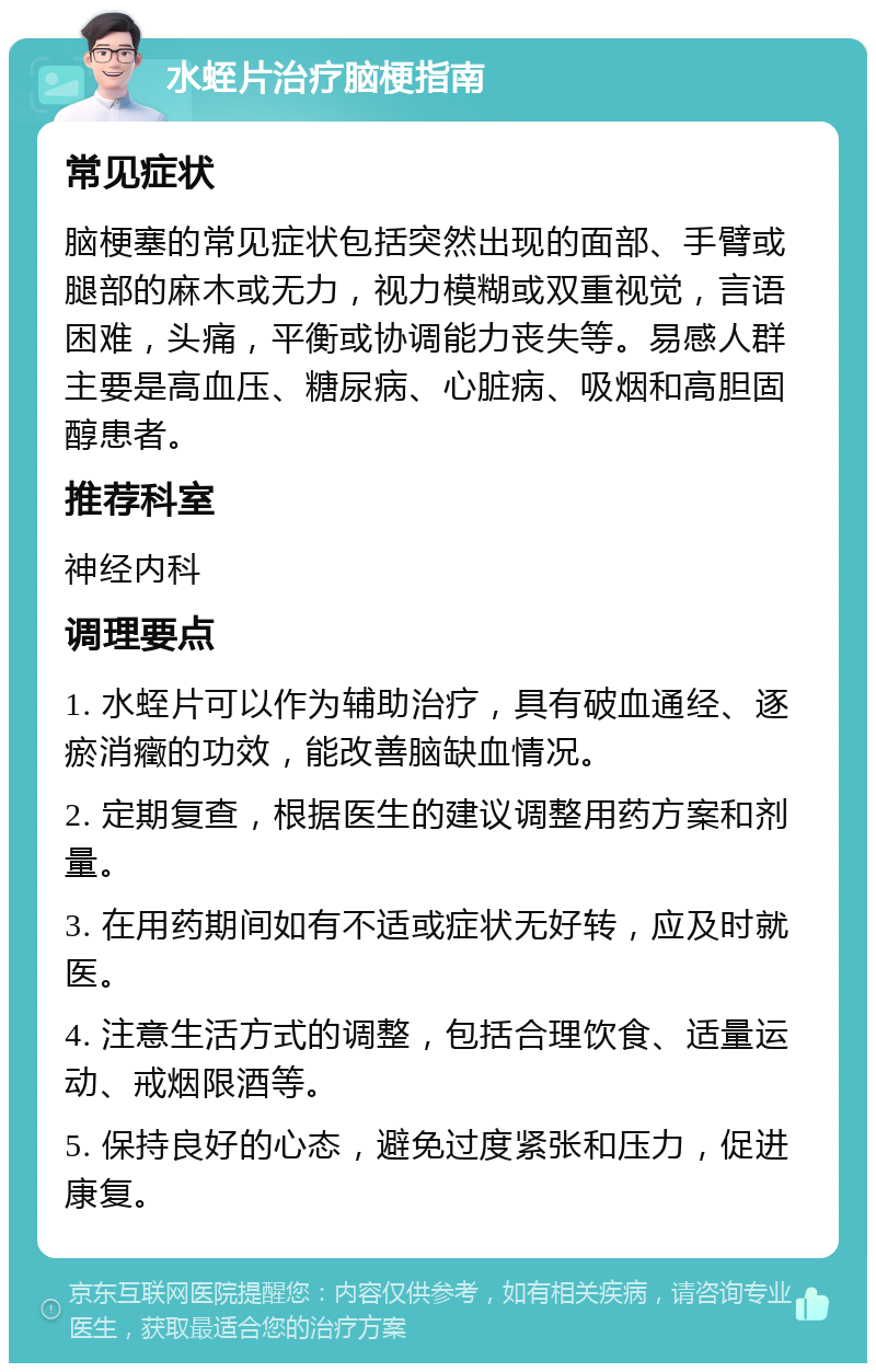 水蛭片治疗脑梗指南 常见症状 脑梗塞的常见症状包括突然出现的面部、手臂或腿部的麻木或无力，视力模糊或双重视觉，言语困难，头痛，平衡或协调能力丧失等。易感人群主要是高血压、糖尿病、心脏病、吸烟和高胆固醇患者。 推荐科室 神经内科 调理要点 1. 水蛭片可以作为辅助治疗，具有破血通经、逐瘀消癥的功效，能改善脑缺血情况。 2. 定期复查，根据医生的建议调整用药方案和剂量。 3. 在用药期间如有不适或症状无好转，应及时就医。 4. 注意生活方式的调整，包括合理饮食、适量运动、戒烟限酒等。 5. 保持良好的心态，避免过度紧张和压力，促进康复。