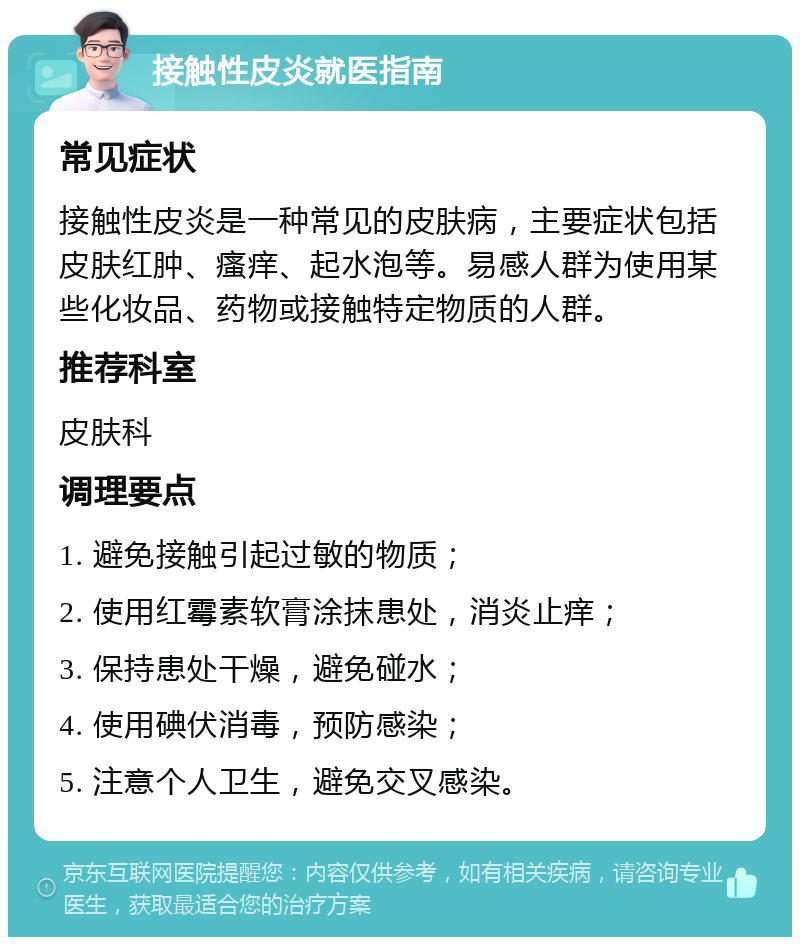 接触性皮炎就医指南 常见症状 接触性皮炎是一种常见的皮肤病，主要症状包括皮肤红肿、瘙痒、起水泡等。易感人群为使用某些化妆品、药物或接触特定物质的人群。 推荐科室 皮肤科 调理要点 1. 避免接触引起过敏的物质； 2. 使用红霉素软膏涂抹患处，消炎止痒； 3. 保持患处干燥，避免碰水； 4. 使用碘伏消毒，预防感染； 5. 注意个人卫生，避免交叉感染。