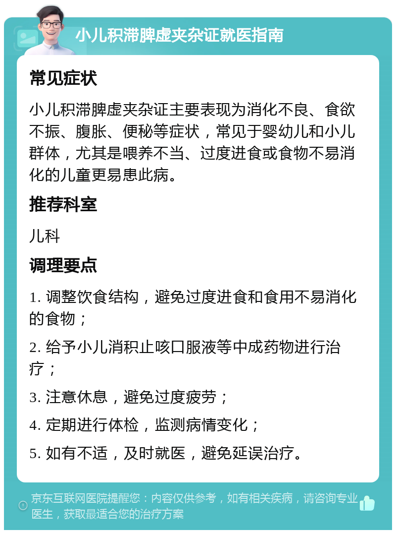 小儿积滞脾虚夹杂证就医指南 常见症状 小儿积滞脾虚夹杂证主要表现为消化不良、食欲不振、腹胀、便秘等症状，常见于婴幼儿和小儿群体，尤其是喂养不当、过度进食或食物不易消化的儿童更易患此病。 推荐科室 儿科 调理要点 1. 调整饮食结构，避免过度进食和食用不易消化的食物； 2. 给予小儿消积止咳口服液等中成药物进行治疗； 3. 注意休息，避免过度疲劳； 4. 定期进行体检，监测病情变化； 5. 如有不适，及时就医，避免延误治疗。