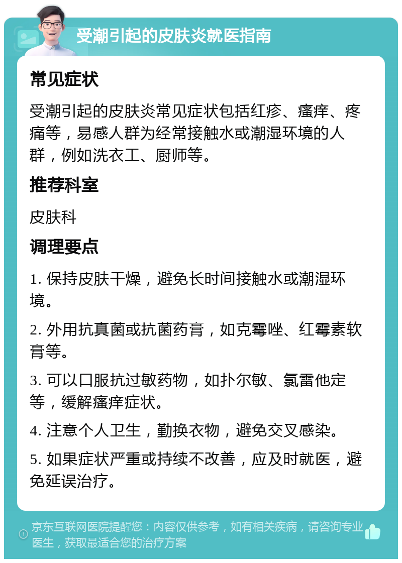 受潮引起的皮肤炎就医指南 常见症状 受潮引起的皮肤炎常见症状包括红疹、瘙痒、疼痛等，易感人群为经常接触水或潮湿环境的人群，例如洗衣工、厨师等。 推荐科室 皮肤科 调理要点 1. 保持皮肤干燥，避免长时间接触水或潮湿环境。 2. 外用抗真菌或抗菌药膏，如克霉唑、红霉素软膏等。 3. 可以口服抗过敏药物，如扑尔敏、氯雷他定等，缓解瘙痒症状。 4. 注意个人卫生，勤换衣物，避免交叉感染。 5. 如果症状严重或持续不改善，应及时就医，避免延误治疗。