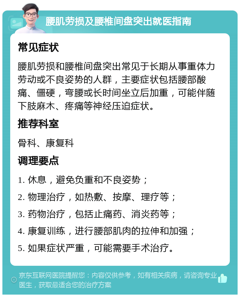 腰肌劳损及腰椎间盘突出就医指南 常见症状 腰肌劳损和腰椎间盘突出常见于长期从事重体力劳动或不良姿势的人群，主要症状包括腰部酸痛、僵硬，弯腰或长时间坐立后加重，可能伴随下肢麻木、疼痛等神经压迫症状。 推荐科室 骨科、康复科 调理要点 1. 休息，避免负重和不良姿势； 2. 物理治疗，如热敷、按摩、理疗等； 3. 药物治疗，包括止痛药、消炎药等； 4. 康复训练，进行腰部肌肉的拉伸和加强； 5. 如果症状严重，可能需要手术治疗。