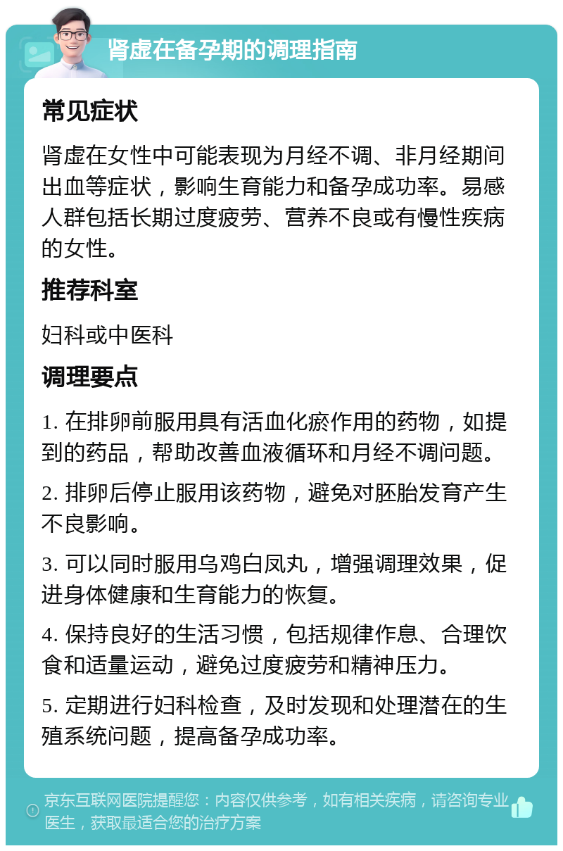 肾虚在备孕期的调理指南 常见症状 肾虚在女性中可能表现为月经不调、非月经期间出血等症状，影响生育能力和备孕成功率。易感人群包括长期过度疲劳、营养不良或有慢性疾病的女性。 推荐科室 妇科或中医科 调理要点 1. 在排卵前服用具有活血化瘀作用的药物，如提到的药品，帮助改善血液循环和月经不调问题。 2. 排卵后停止服用该药物，避免对胚胎发育产生不良影响。 3. 可以同时服用乌鸡白凤丸，增强调理效果，促进身体健康和生育能力的恢复。 4. 保持良好的生活习惯，包括规律作息、合理饮食和适量运动，避免过度疲劳和精神压力。 5. 定期进行妇科检查，及时发现和处理潜在的生殖系统问题，提高备孕成功率。